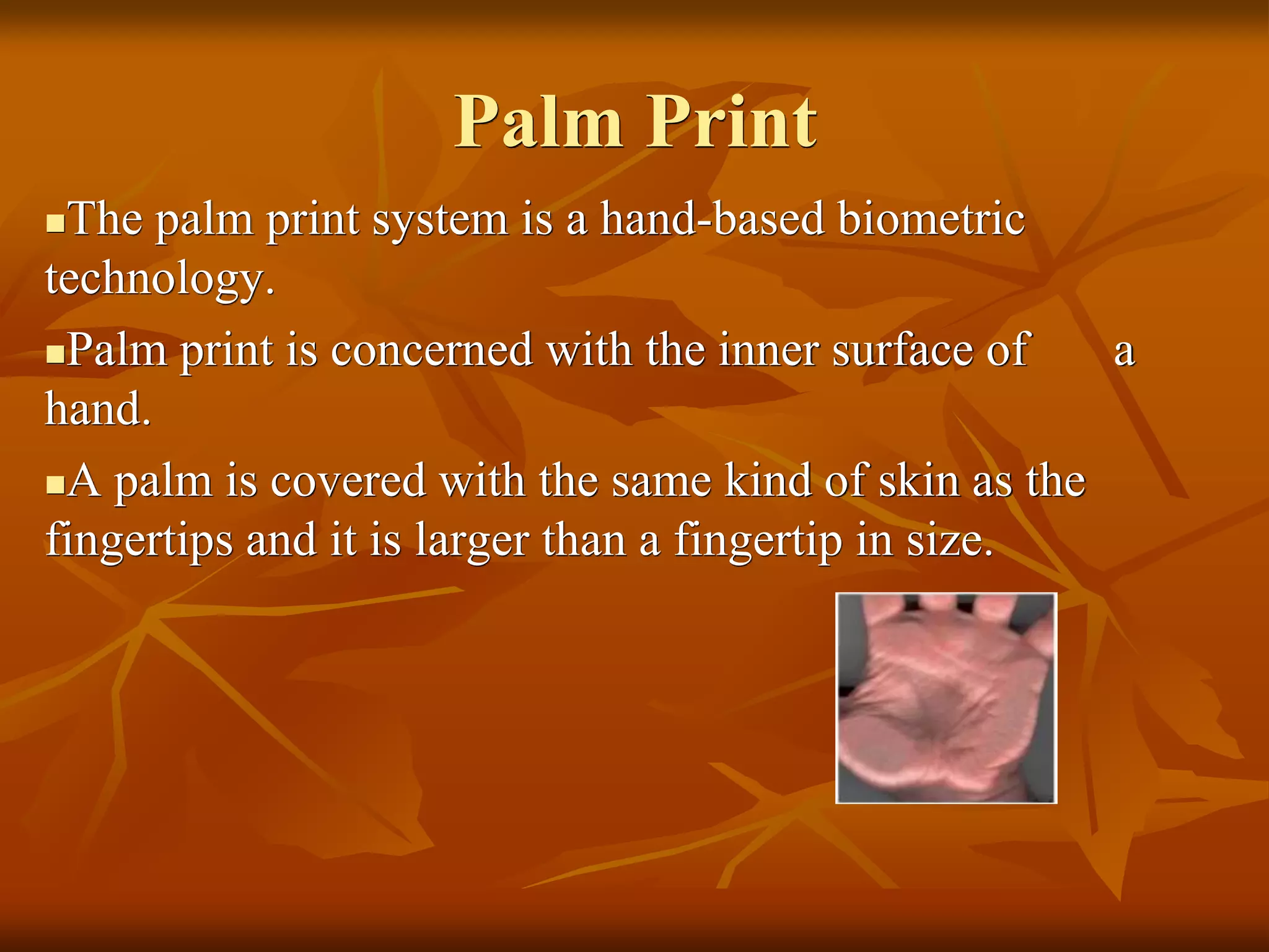 Palm Print
The palm print system is a hand-based biometric
technology.
Palm print is concerned with the inner surface of a
hand.
A palm is covered with the same kind of skin as the
fingertips and it is larger than a fingertip in size.
 