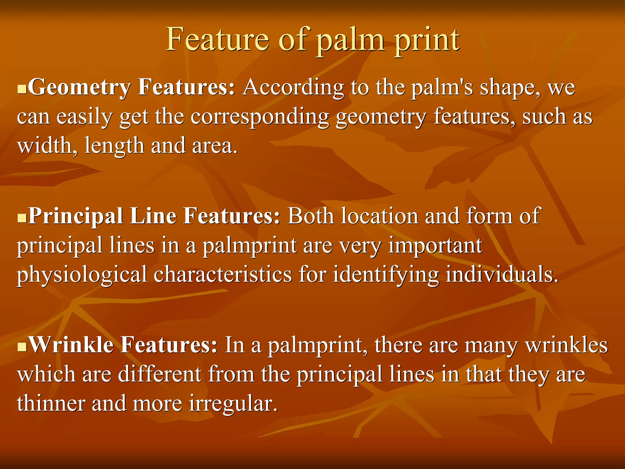 Feature of palm print
Geometry Features: According to the palm's shape, we
can easily get the corresponding geometry features, such as
width, length and area.
Principal Line Features: Both location and form of
principal lines in a palmprint are very important
physiological characteristics for identifying individuals.
Wrinkle Features: In a palmprint, there are many wrinkles
which are different from the principal lines in that they are
thinner and more irregular.
 