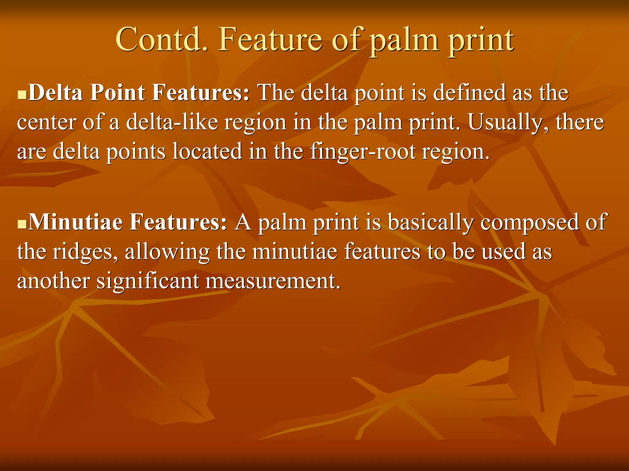 Contd. Feature of palm print
Delta Point Features: The delta point is defined as the
center of a delta-like region in the palm print. Usually, there
are delta points located in the finger-root region.
Minutiae Features: A palm print is basically composed of
the ridges, allowing the minutiae features to be used as
another significant measurement.
 