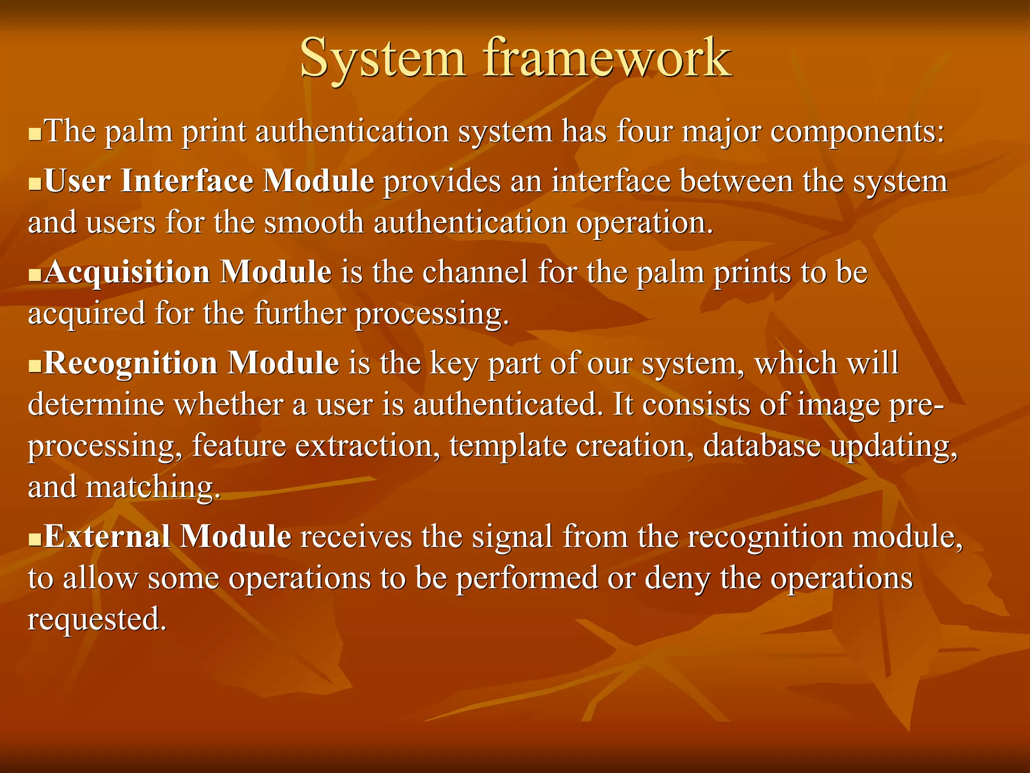 System framework
The palm print authentication system has four major components:
User Interface Module provides an interface between the system
and users for the smooth authentication operation.
Acquisition Module is the channel for the palm prints to be
acquired for the further processing.
Recognition Module is the key part of our system, which will
determine whether a user is authenticated. It consists of image pre-
processing, feature extraction, template creation, database updating,
and matching.
External Module receives the signal from the recognition module,
to allow some operations to be performed or deny the operations
requested.
 