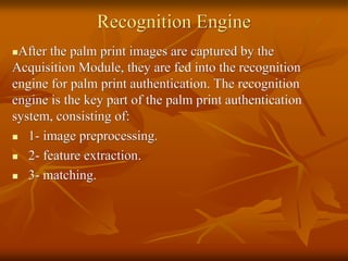 Recognition Engine
After the palm print images are captured by the
Acquisition Module, they are fed into the recognition
engine for palm print authentication. The recognition
engine is the key part of the palm print authentication
system, consisting of:
 1- image preprocessing.
 2- feature extraction.
 3- matching.
 