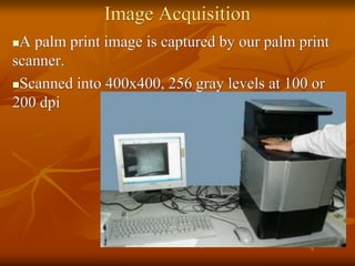 Image Acquisition
A palm print image is captured by our palm print
scanner.
Scanned into 400x400, 256 gray levels at 100 or
200 dpi
 