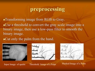 preprocessing
Transforming image from RGB to Gray.
Use a threshold to convert the gray scale image into a
binary image, then use a low-pass filter to smooth the
binary image.
Cut only the palm from the hand.
Input Image of apalm Threshold Image of a Palm Masked Image of a Palm
 