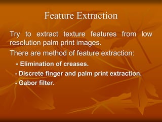 Feature Extraction
Try to extract texture features from low
resolution palm print images.
There are method of feature extraction:
- Elimination of creases.
- Discrete finger and palm print extraction.
- Gabor filter.
 