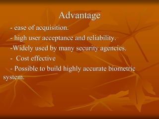 Advantage
- ease of acquisition.
- high user acceptance and reliability.
-Widely used by many security agencies.
- Cost effective
- Possible to build highly accurate biometric
system.
 