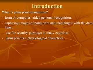 Introduction
What is palm print recognition?
- form of computer- aided personal recognition.
- capturing images of palm print and matching it with the data
base.
- use for security purposes in many countries.
- palm print is a physiological charactries.
 