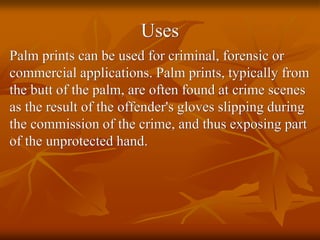 Uses
Palm prints can be used for criminal, forensic or
commercial applications. Palm prints, typically from
the butt of the palm, are often found at crime scenes
as the result of the offender's gloves slipping during
the commission of the crime, and thus exposing part
of the unprotected hand.
 