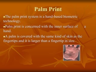 Palm Print
The palm print system is a hand-based biometric
technology.
Palm print is concerned with the inner surface of a
hand.
A palm is covered with the same kind of skin as the
fingertips and it is larger than a fingertip in size.
 