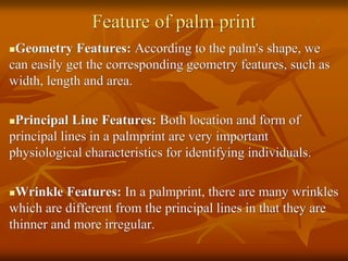 Feature of palm print
Geometry Features: According to the palm's shape, we
can easily get the corresponding geometry features, such as
width, length and area.
Principal Line Features: Both location and form of
principal lines in a palmprint are very important
physiological characteristics for identifying individuals.
Wrinkle Features: In a palmprint, there are many wrinkles
which are different from the principal lines in that they are
thinner and more irregular.
 