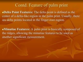 Contd. Feature of palm print
Delta Point Features: The delta point is defined as the
center of a delta-like region in the palm print. Usually, there
are delta points located in the finger-root region.
Minutiae Features: A palm print is basically composed of
the ridges, allowing the minutiae features to be used as
another significant measurement.
 