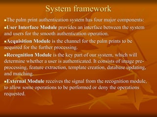 System framework
The palm print authentication system has four major components:
User Interface Module provides an interface between the system
and users for the smooth authentication operation.
Acquisition Module is the channel for the palm prints to be
acquired for the further processing.
Recognition Module is the key part of our system, which will
determine whether a user is authenticated. It consists of image pre-
processing, feature extraction, template creation, database updating,
and matching.
External Module receives the signal from the recognition module,
to allow some operations to be performed or deny the operations
requested.
 