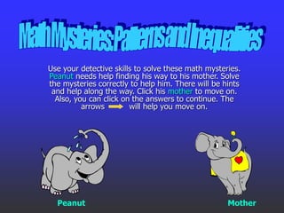 Use your detective skills to solve these math mysteries.
Peanut needs help finding his way to his mother. Solve
the mysteries correctly to help him. There will be hints
and help along the way. Click his mother to move on.
Also, you can click on the answers to continue. The
arrows will help you move on.
Peanut Mother
 