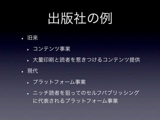 出版社の例
• 旧来
 • コンテンツ事業
 • 大量印刷と読者を惹きつけるコンテンツ提供
• 現代
 • プラットフォーム事業
 • ニッチ読者を狙ってのセルフパブリッシング
  に代表されるプラットフォーム事業
 