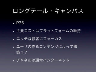 ロングテール・キャンバス

• P75
• 主要コストはプラットフォームの維持
• ニッチな顧客にフォーカス
• ユーザの作るコンテンツによって構
 築？？

• チャネルは通常インターネット
 