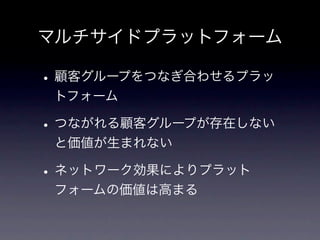 マルチサイドプラットフォーム

• 顧客グループをつなぎ合わせるプラッ
 トフォーム

• つながれる顧客グループが存在しない
 と価値が生まれない

• ネットワーク効果によりプラット
 フォームの価値は高まる
 