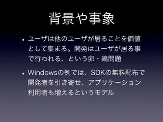 背景や事象
• ユーザは他のユーザが居ることを価値
 として集まる。開発はユーザが居る事
 で行われる、という卵・鶏問題

• Windowsの例では、SDKの無料配布で
 開発者を引き寄せ、アプリケーション
 利用者も増えるというモデル
 