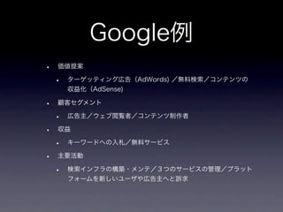Google例
•   価値提案

    •   ターゲッティング広告（AdWords) ／無料検索／コンテンツの
        収益化（AdSense)

•   顧客セグメント

    •   広告主／ウェブ閲覧者／コンテンツ制作者

•   収益

    •   キーワードへの入札／無料サービス

•   主要活動

    •   検索インフラの構築・メンテ／３つのサービスの管理／プラット
        フォームを新しいユーザや広告主へと訴求
 
