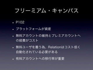 フリーミアム・キャンバス

• P102
• プラットフォームが資産
• 無料アカウントの維持とプレミアカウントへ
 の経費がコスト

• 無料ユーザを養う為、Relationはコスト低く
 自動化されている必要がある

• 有料アカウントへの移行率が重要
 