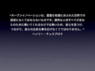 “オープンイノベーションは、豊富な知識にあふれた世界での
経営になくてはならないものです。優秀な人材すべてがあな
たのために働いてくれるわけでは無いため、彼らを見つけ、
つながり、彼らの出来る事を広げなくててはなりません。”
        ヘンリー・チェスブロウ
 