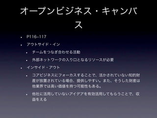 オープンビジネス・キャンバ
      ス
•   P116­117

•   アウトサイド・イン

    •   チームをつなぎ合わせる活動

    •   外部ネットワークの入り口となるリソースが必要

•   インサイド・アウト

    •   コアビジネスにフォーカスすることで、活かされていない知的財
        産が放置されている場合、提供しやすい。また、そうした財産は
        他業界では高い価値を持つ可能性もある。

    •   他社に活用していないアイデアを有効活用してもらうことで、収
        益をえる
 