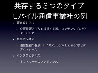 共存する３つのタイプ
モバイル通信事業社の例
•   顧客ビジネス

    •   位置情報アプリを提供する等、コンテンツプロバイ
        ダーとして

•   製品ビジネス

    •   通信機器の提供 → ノキア、Sony Ericssonなどに
        アウトソース

•   インフラビジネス

    •   ネットワークのメンテナンス
 