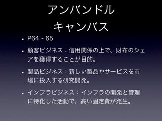 アンバンドル
     キャンバス
• P64 - 65
• 顧客ビジネス：信用関係の上で、財布のシェ
 アを獲得することが目的。

• 製品ビジネス：新しい製品やサービスを市
 場に投入する研究開発。

• インフラビジネス：インフラの開発と管理
 に特化した活動で、高い固定費が発生。
 