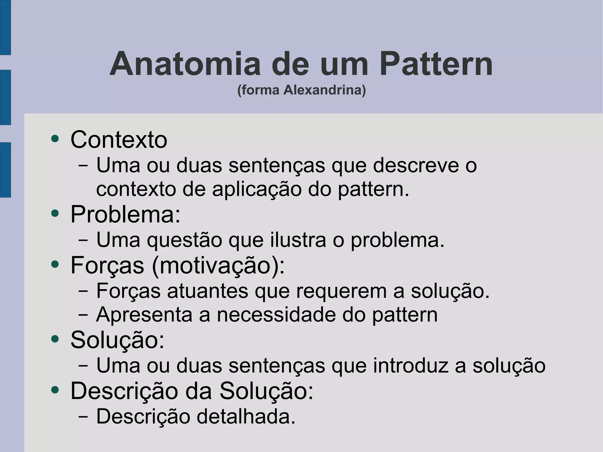 Anatomia de um Pattern (forma Alexandrina) Contexto Uma ou duas sentenças que descreve o contexto de aplicação do pattern. Problema: Uma questão que ilustra o problema. Forças (motivação): Forças atuantes que requerem a solução. Apresenta a necessidade do pattern Solução: Uma ou duas sentenças que introduz a solução Descrição da Solução: Descrição detalhada. 