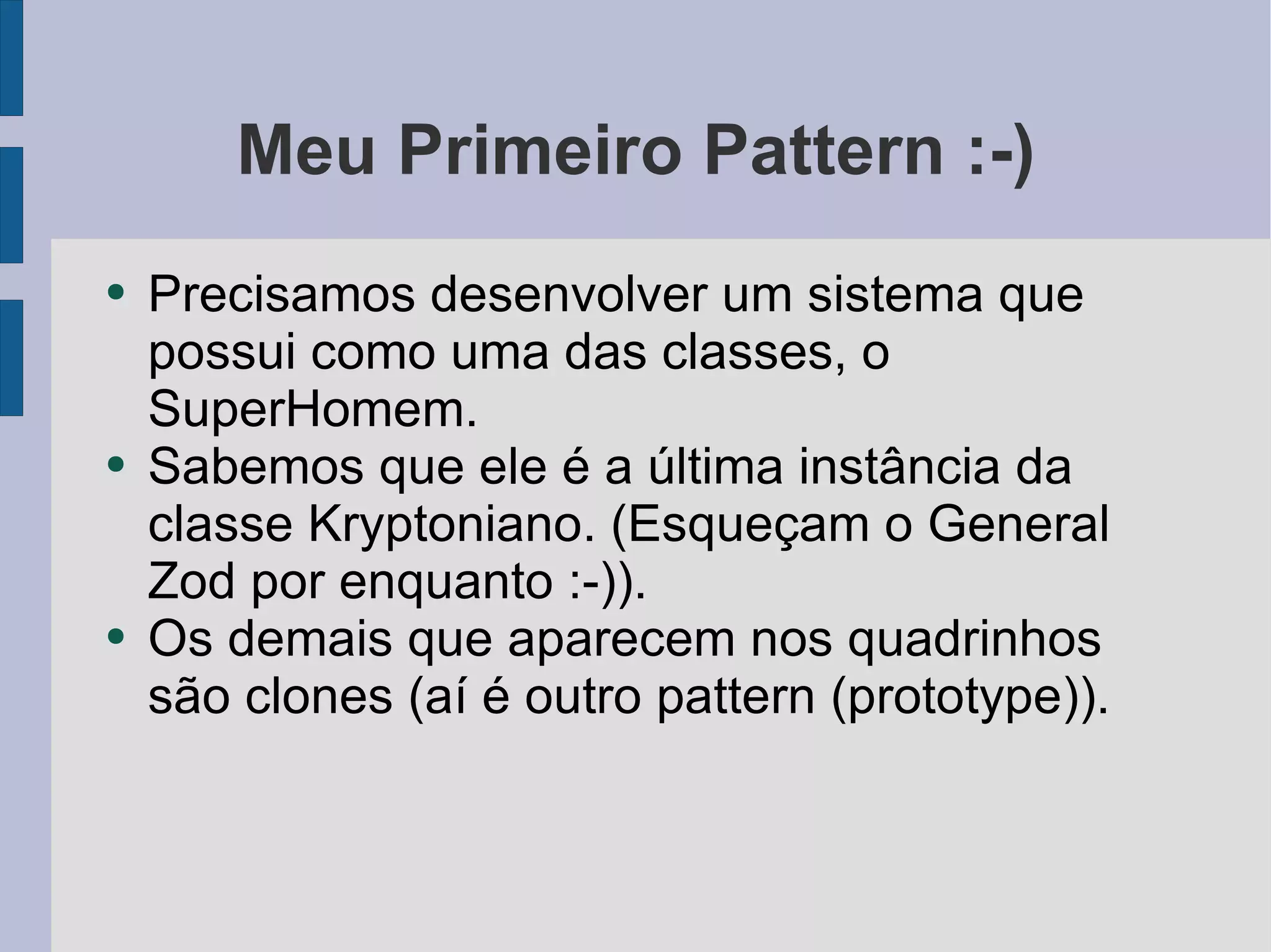 Meu Primeiro Pattern :-) Precisamos desenvolver um sistema que possui como uma das classes, o SuperHomem. Sabemos que ele é a última instância da classe Kryptoniano. (Esqueçam o General Zod por enquanto :-)). Os demais que aparecem nos quadrinhos são clones (aí é outro pattern (prototype)). 