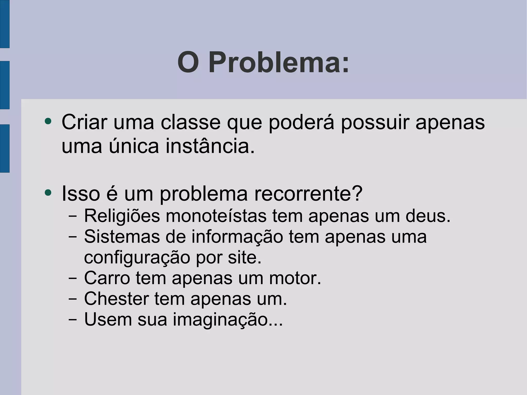 O Problema: Criar uma classe que poderá possuir apenas uma única instância. Isso é um problema recorrente? Religiões monoteístas tem apenas um deus. Sistemas de informação tem apenas uma configuração por site. Carro tem apenas um motor. Chester tem apenas um. Usem sua imaginação... 