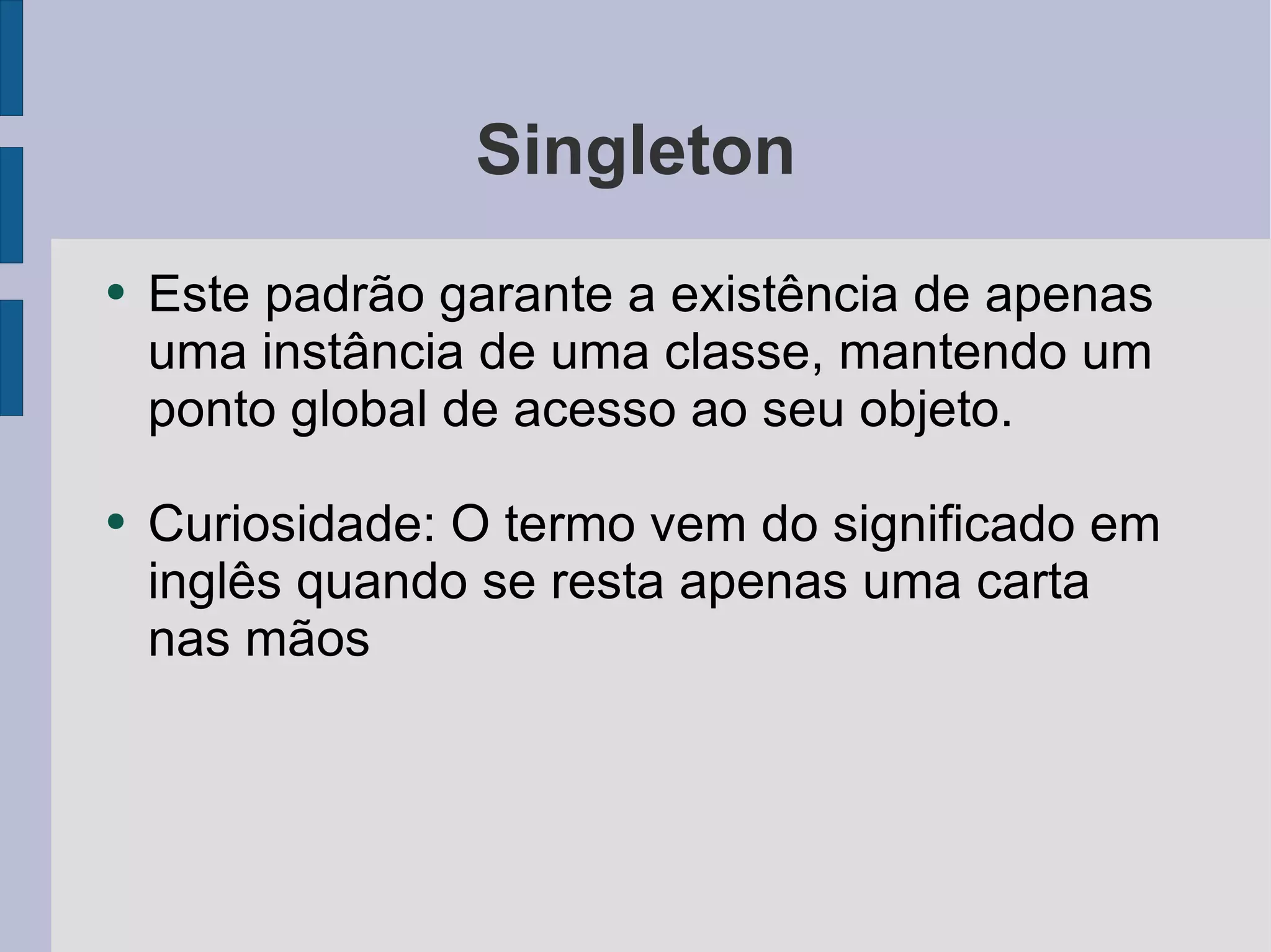Singleton Este padrão garante a existência de apenas uma instância de uma classe, mantendo um ponto global de acesso ao seu objeto. Curiosidade: O termo vem do significado em inglês quando se resta apenas uma carta nas mãos 