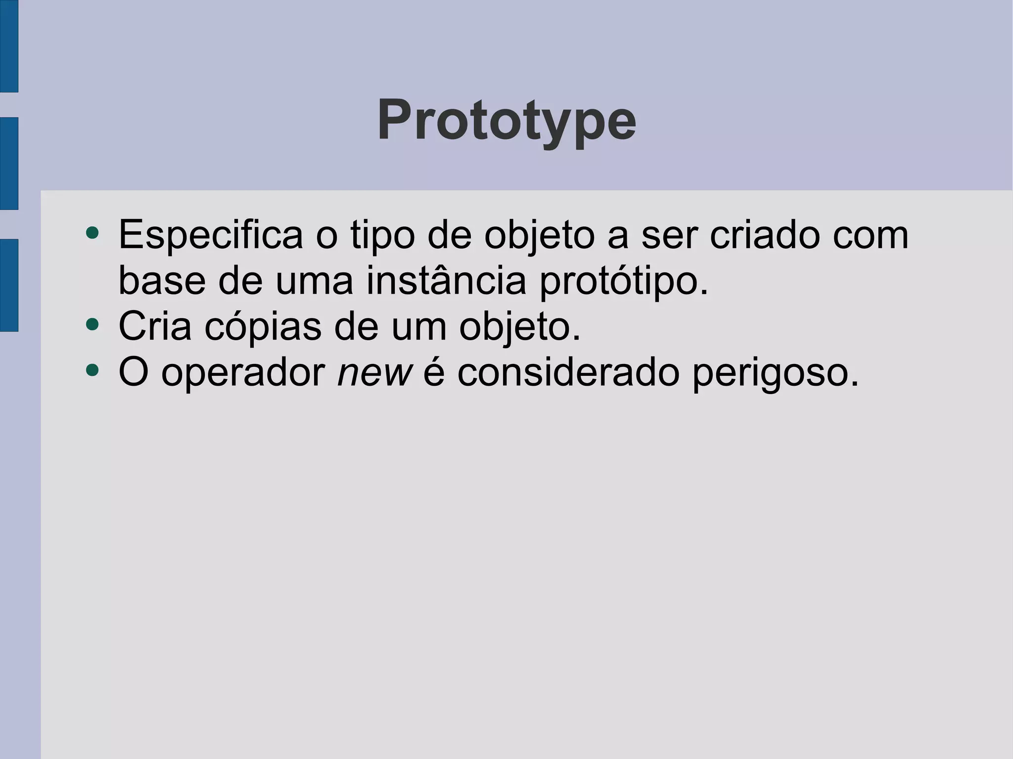 Prototype Especifica o tipo de objeto a ser criado com base de uma instância protótipo. Cria cópias de um objeto. O operador  new  é considerado perigoso. 