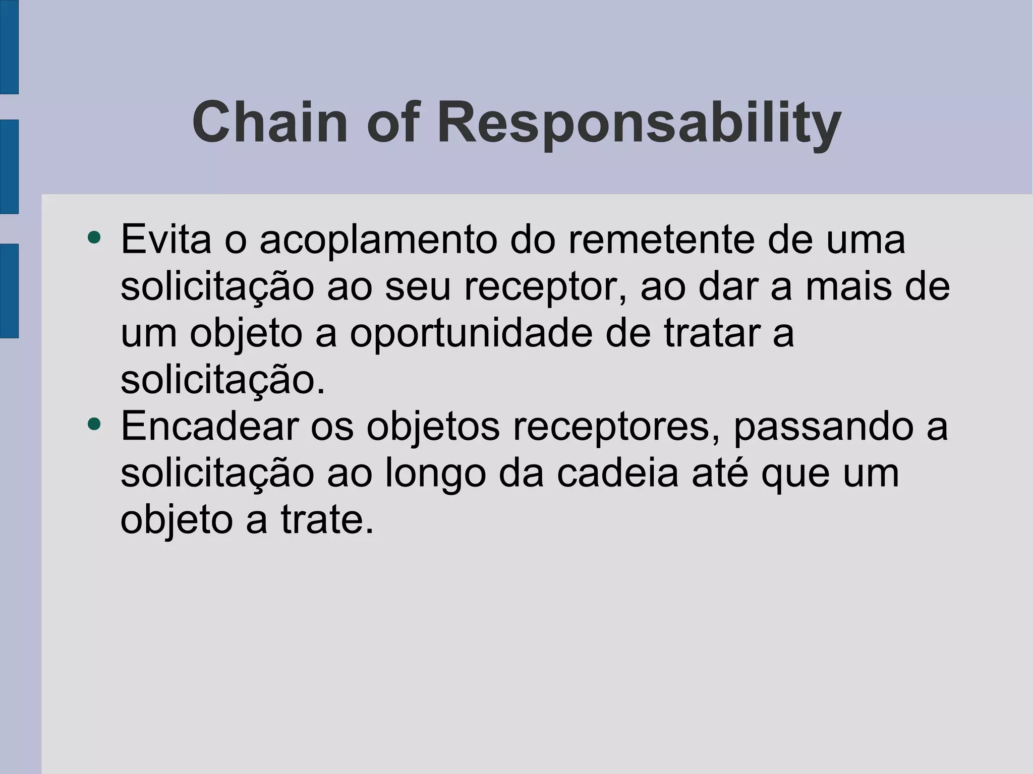 Chain of Responsability Evita o acoplamento do remetente de uma solicitação ao seu receptor, ao dar a mais de um objeto a oportunidade de tratar a solicitação. Encadear os objetos receptores, passando a solicitação ao longo da cadeia até que um objeto a trate. 