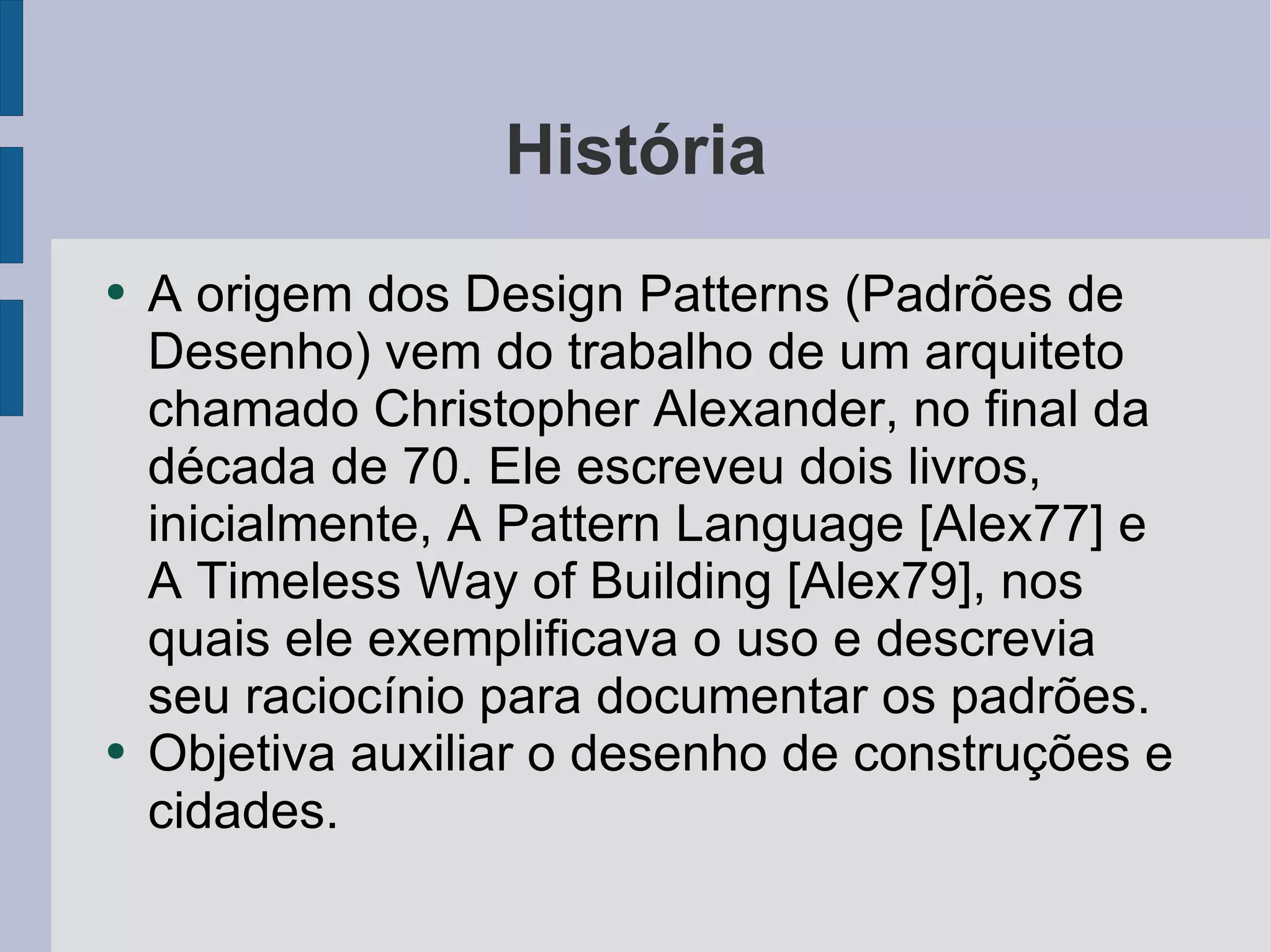História A origem dos Design Patterns (Padrões de Desenho) vem do trabalho de um arquiteto chamado Christopher Alexander, no final da década de 70. Ele escreveu dois livros, inicialmente, A Pattern Language [Alex77] e A Timeless Way of Building [Alex79], nos quais ele exemplificava o uso e descrevia seu raciocínio para documentar os padrões. Objetiva auxiliar o desenho de construções e cidades. 