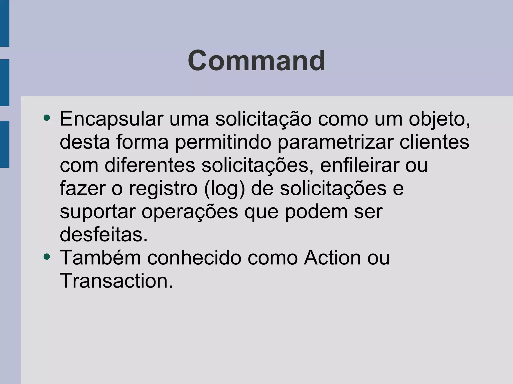 Command Encapsular uma solicitação como um objeto, desta forma permitindo parametrizar clientes com diferentes solicitações, enfileirar ou fazer o registro (log) de solicitações e suportar operações que podem ser desfeitas.  Também conhecido como Action ou Transaction. 