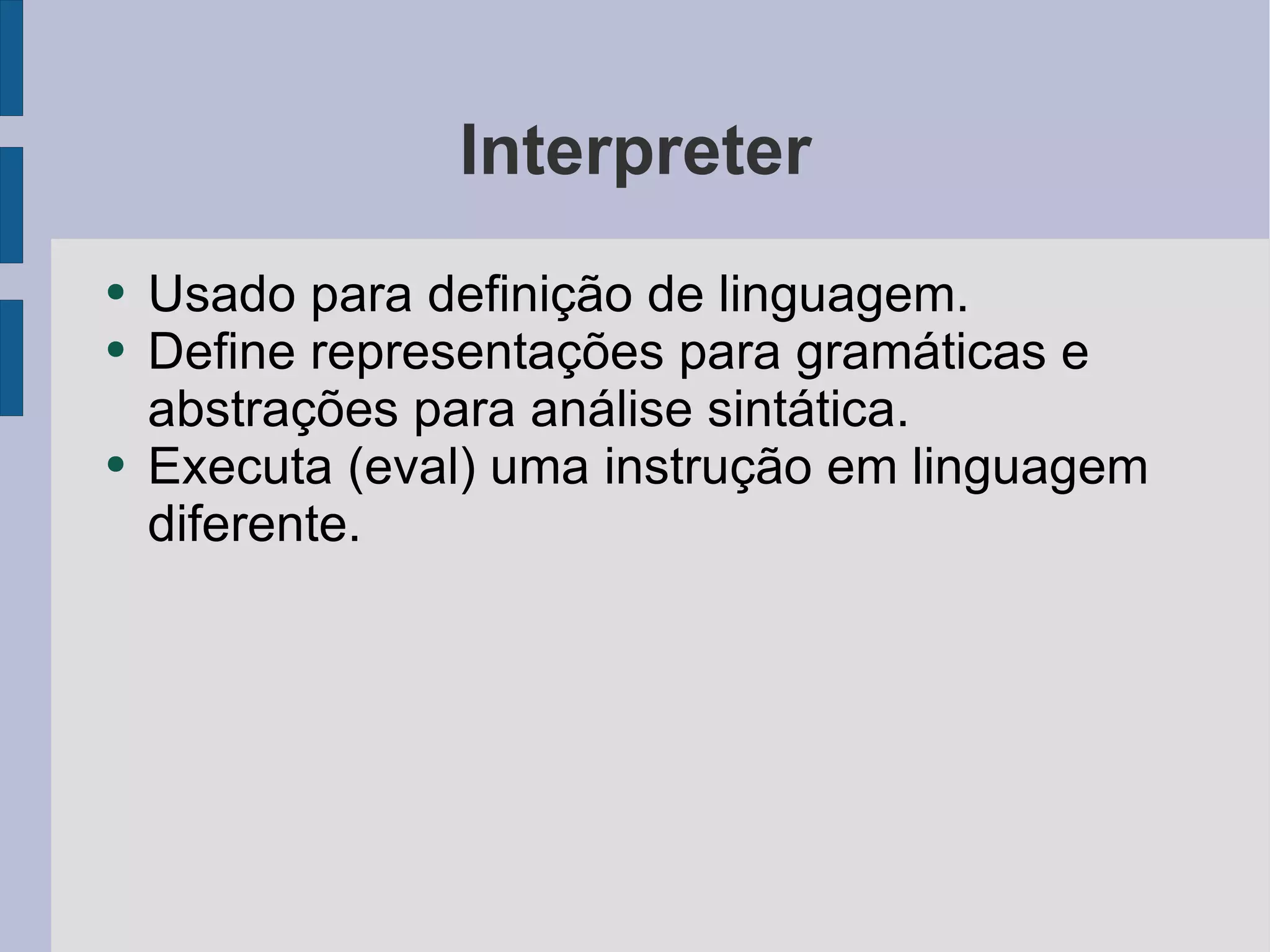 Interpreter Usado para definição de linguagem. Define representações para gramáticas e abstrações para análise sintática. Executa (eval) uma instrução em linguagem diferente. 
