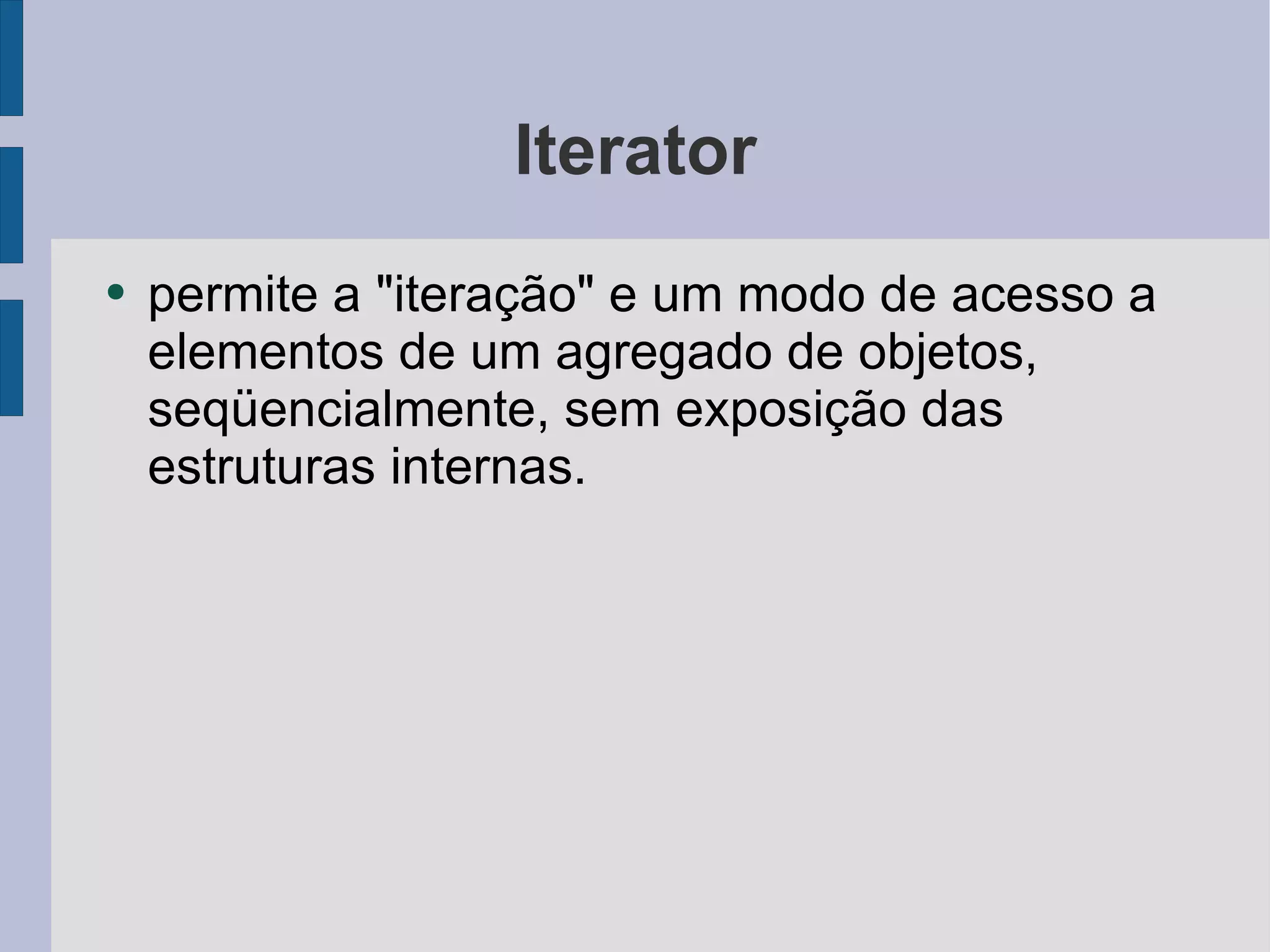 Iterator permite a "iteração" e um modo de acesso a elementos de um agregado de objetos, seqüencialmente, sem exposição das estruturas internas. 