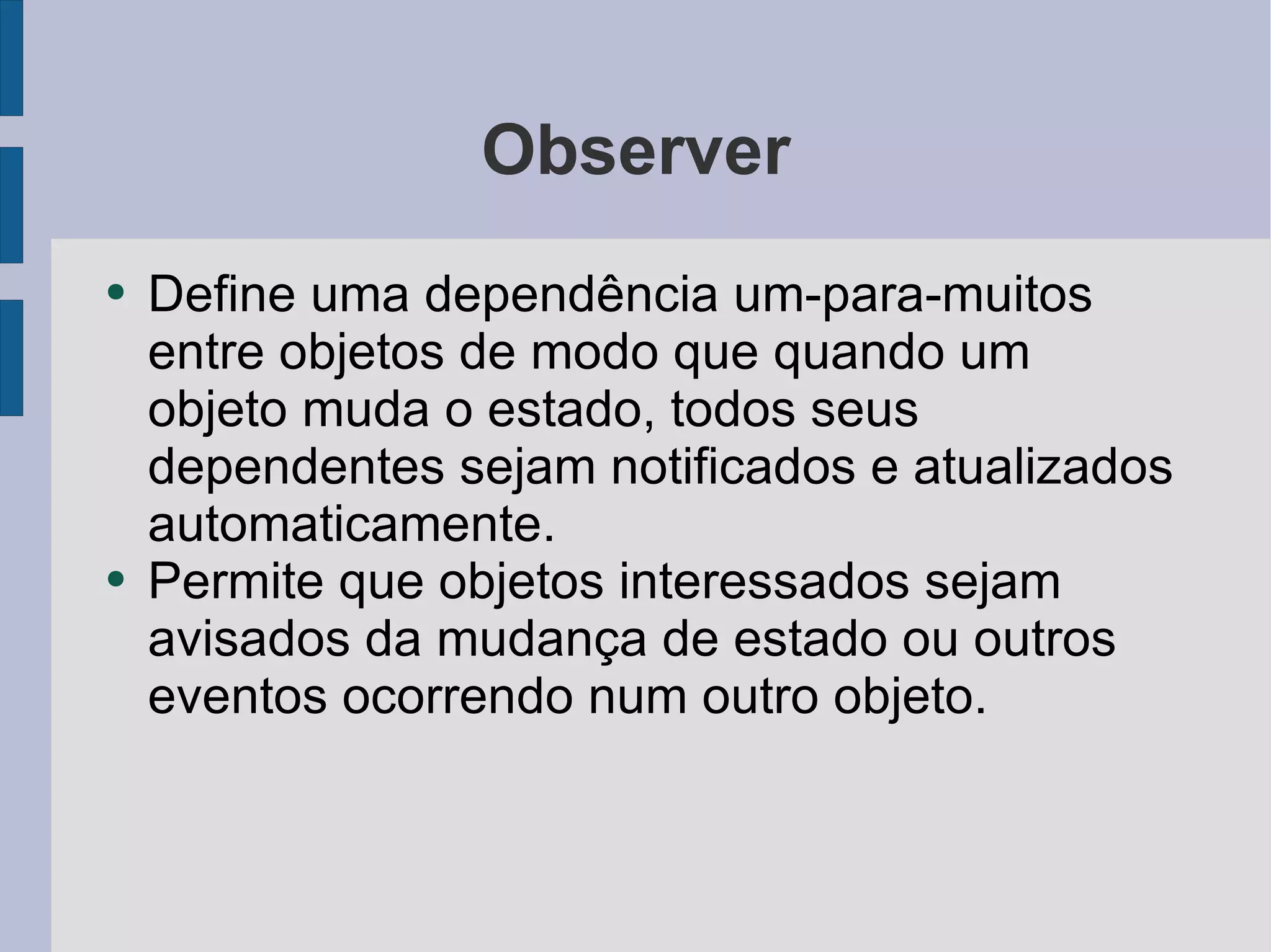 Observer Define uma dependência um-para-muitos entre objetos de modo que quando um objeto muda o estado, todos seus dependentes sejam notificados e atualizados automaticamente. Permite que objetos interessados sejam avisados da mudança de estado ou outros eventos ocorrendo num outro objeto. 