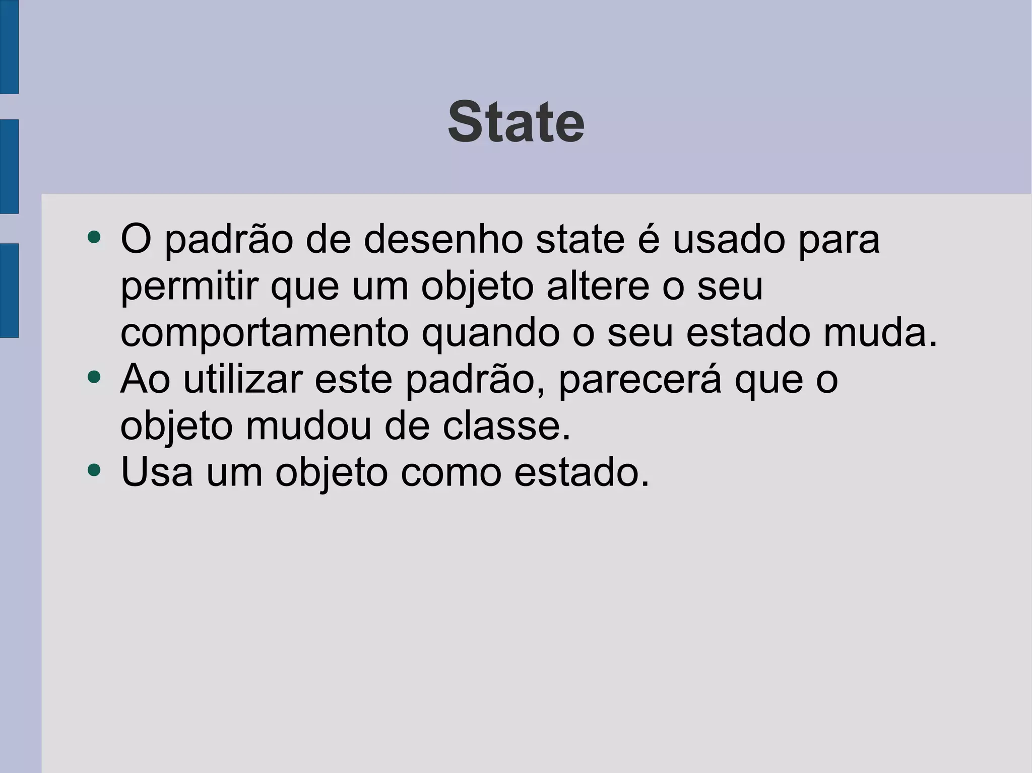 State O padrão de desenho state é usado para permitir que um objeto altere o seu comportamento quando o seu estado muda.  Ao utilizar este padrão, parecerá que o objeto mudou de classe. Usa um objeto como estado. 