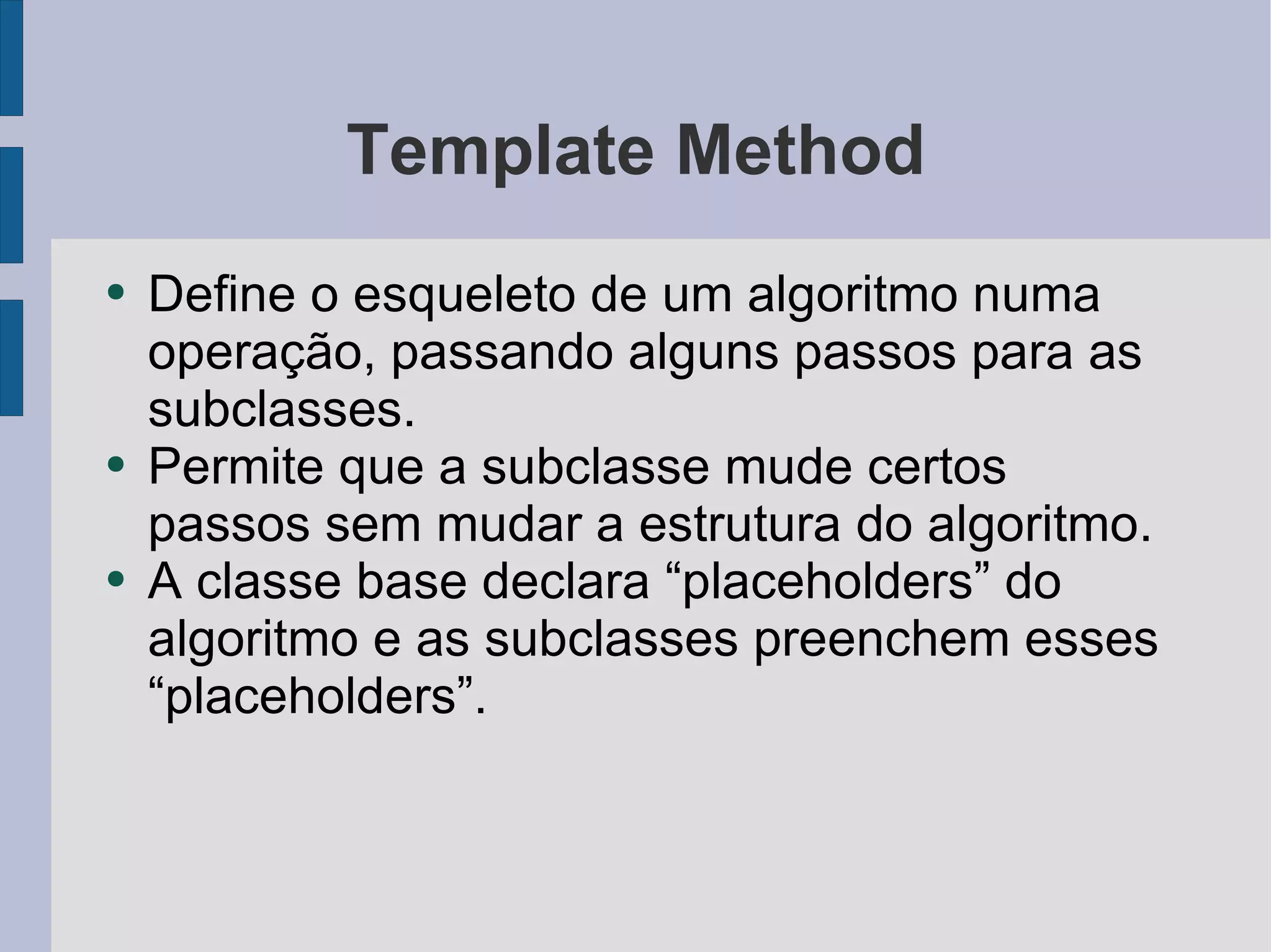 Template Method Define o esqueleto de um algoritmo numa operação, passando alguns passos para as subclasses.  Permite que a subclasse mude certos passos sem mudar a estrutura do algoritmo. A classe base declara “placeholders” do algoritmo e as subclasses preenchem esses “placeholders”.  