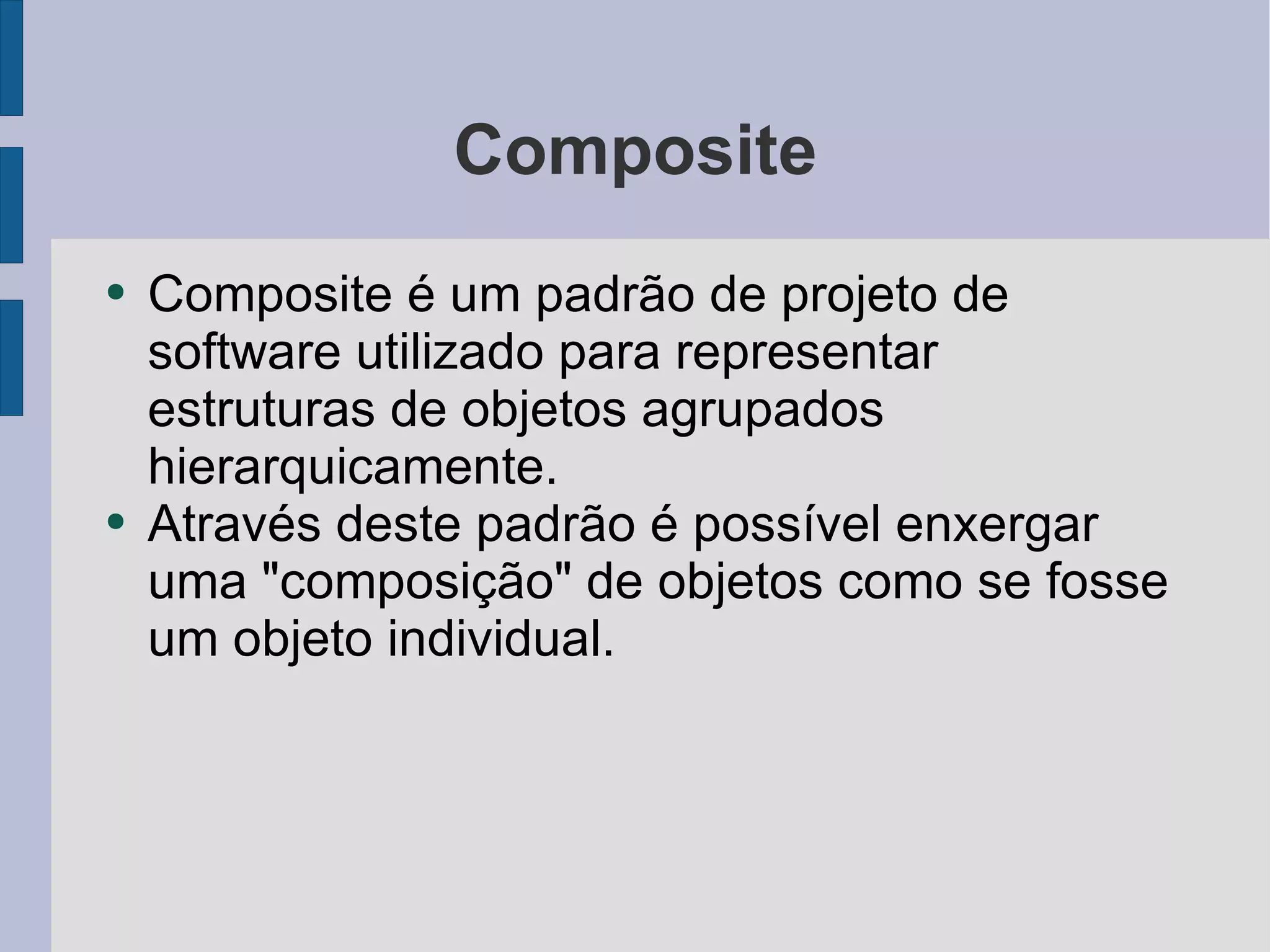 Composite Composite é um padrão de projeto de software utilizado para representar estruturas de objetos agrupados hierarquicamente.  Através deste padrão é possível enxergar uma "composição" de objetos como se fosse um objeto individual. 