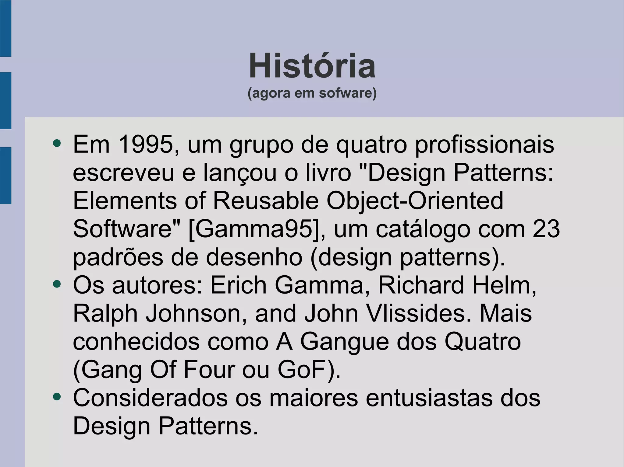 História (agora em sofware) Em 1995, um grupo de quatro profissionais escreveu e lançou o livro "Design Patterns: Elements of Reusable Object-Oriented Software" [Gamma95], um catálogo com 23 padrões de desenho (design patterns). Os autores: Erich Gamma, Richard Helm, Ralph Johnson, and John Vlissides. Mais conhecidos como A Gangue dos Quatro (Gang Of Four ou GoF). Considerados os maiores entusiastas dos Design Patterns. 