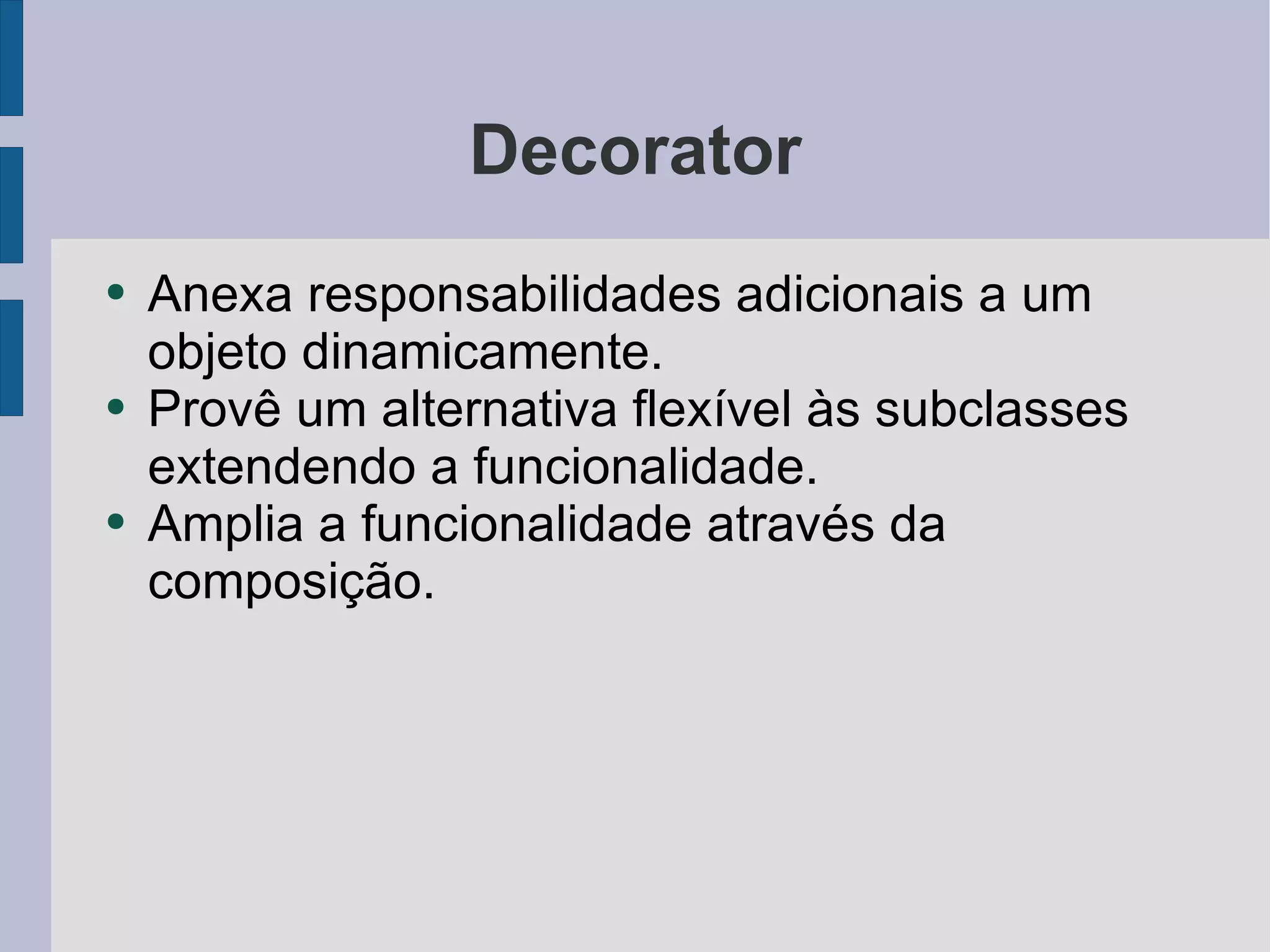 Decorator Anexa responsabilidades adicionais a um objeto dinamicamente. Provê um alternativa flexível às subclasses extendendo a funcionalidade. Amplia a funcionalidade através da composição. 