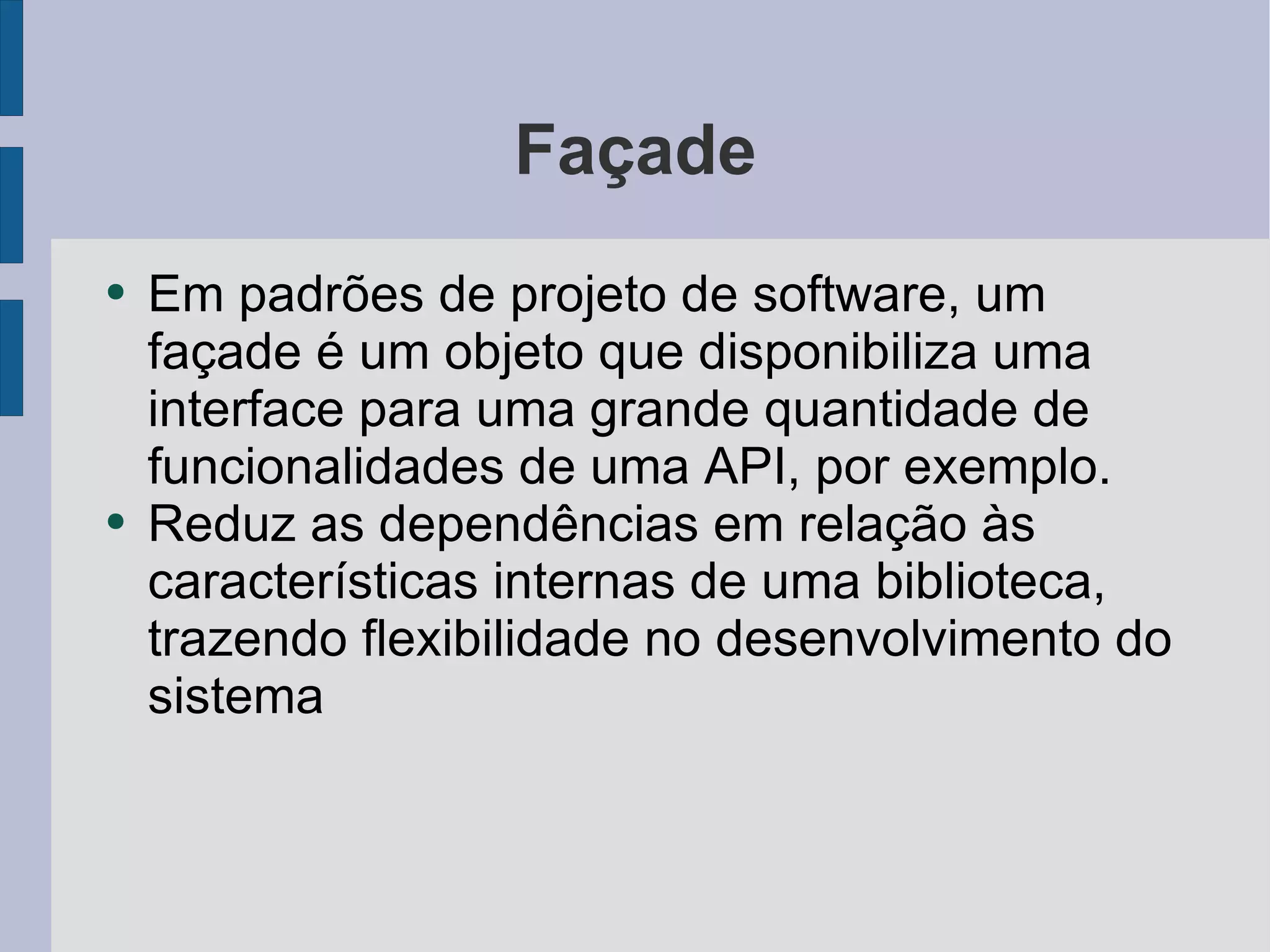 Façade Em padrões de projeto de software, um façade é um objeto que disponibiliza uma interface para uma grande quantidade de funcionalidades de uma API, por exemplo. Reduz as dependências em relação às características internas de uma biblioteca, trazendo flexibilidade no desenvolvimento do sistema 