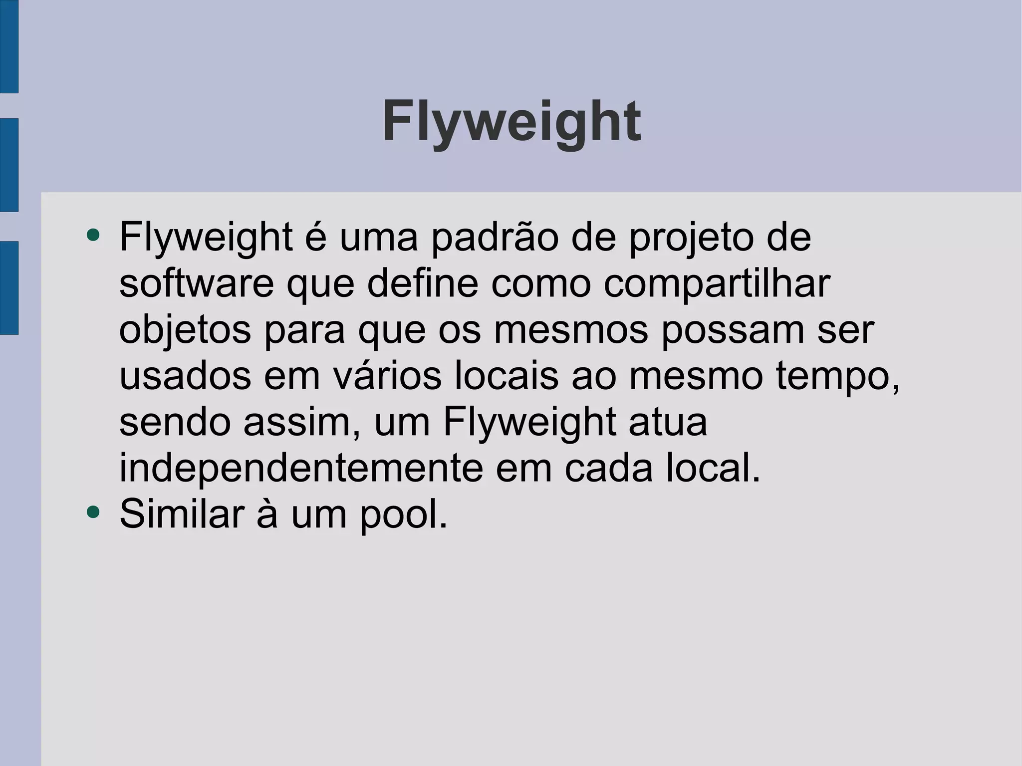 Flyweight Flyweight é uma padrão de projeto de software que define como compartilhar objetos para que os mesmos possam ser usados em vários locais ao mesmo tempo, sendo assim, um Flyweight atua independentemente em cada local. Similar à um pool. 