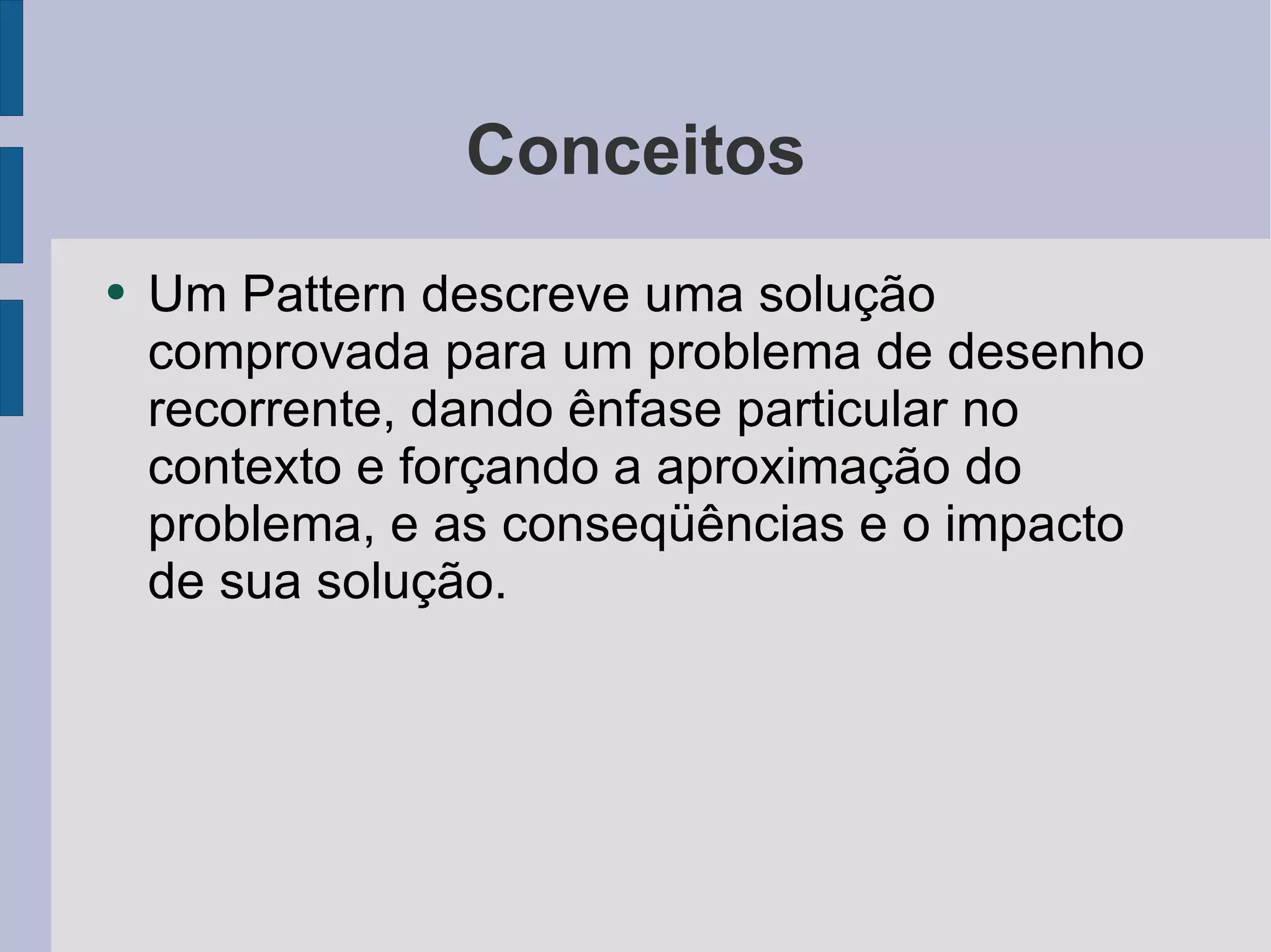 Conceitos Um Pattern descreve uma solução comprovada para um problema de desenho recorrente, dando ênfase particular no contexto e forçando a aproximação do problema, e as conseqüências e o impacto de sua solução.  