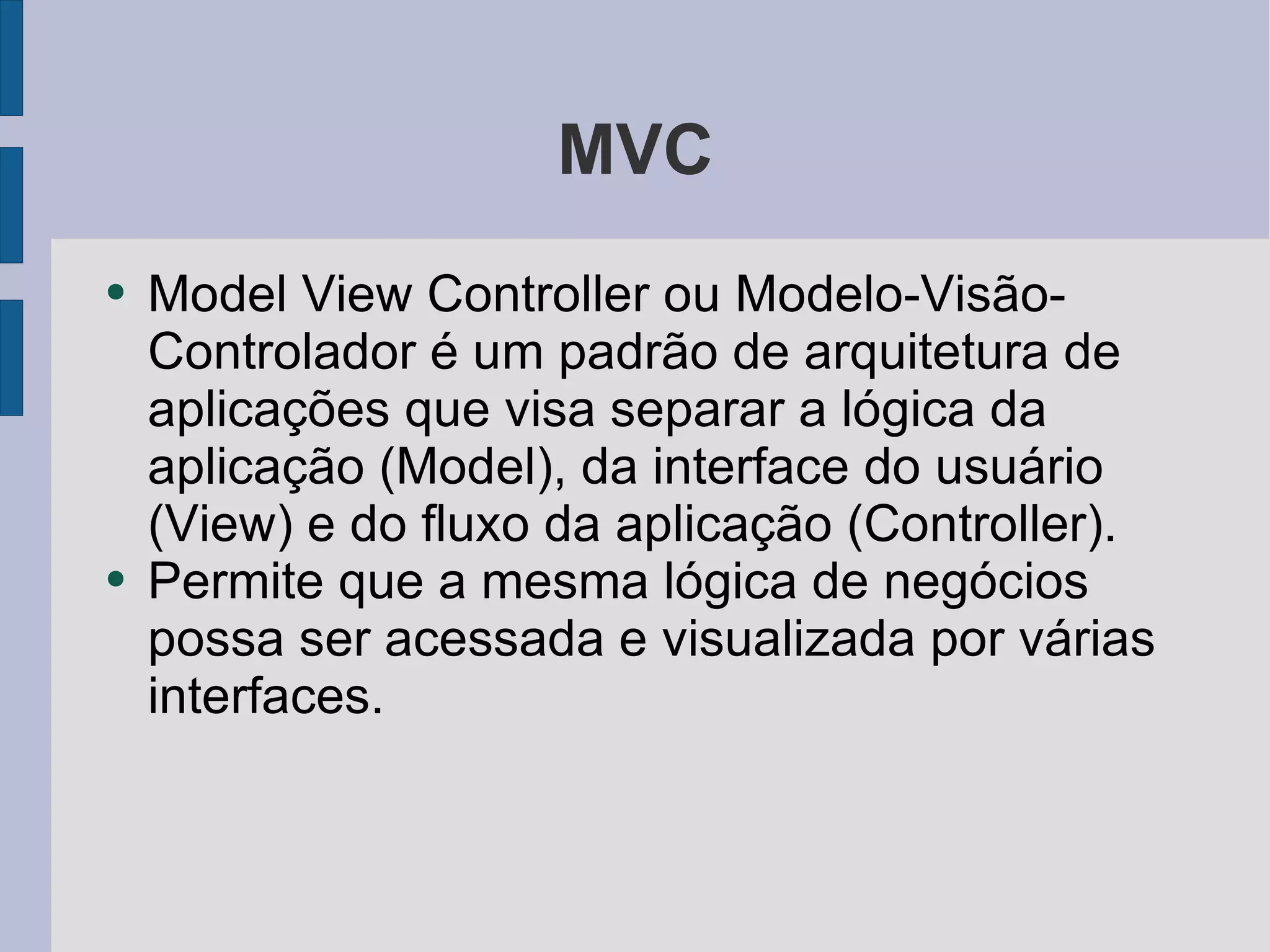 MVC Model View Controller ou Modelo-Visão-Controlador é um padrão de arquitetura de aplicações que visa separar a lógica da aplicação (Model), da interface do usuário (View) e do fluxo da aplicação (Controller).  Permite que a mesma lógica de negócios possa ser acessada e visualizada por várias interfaces. 