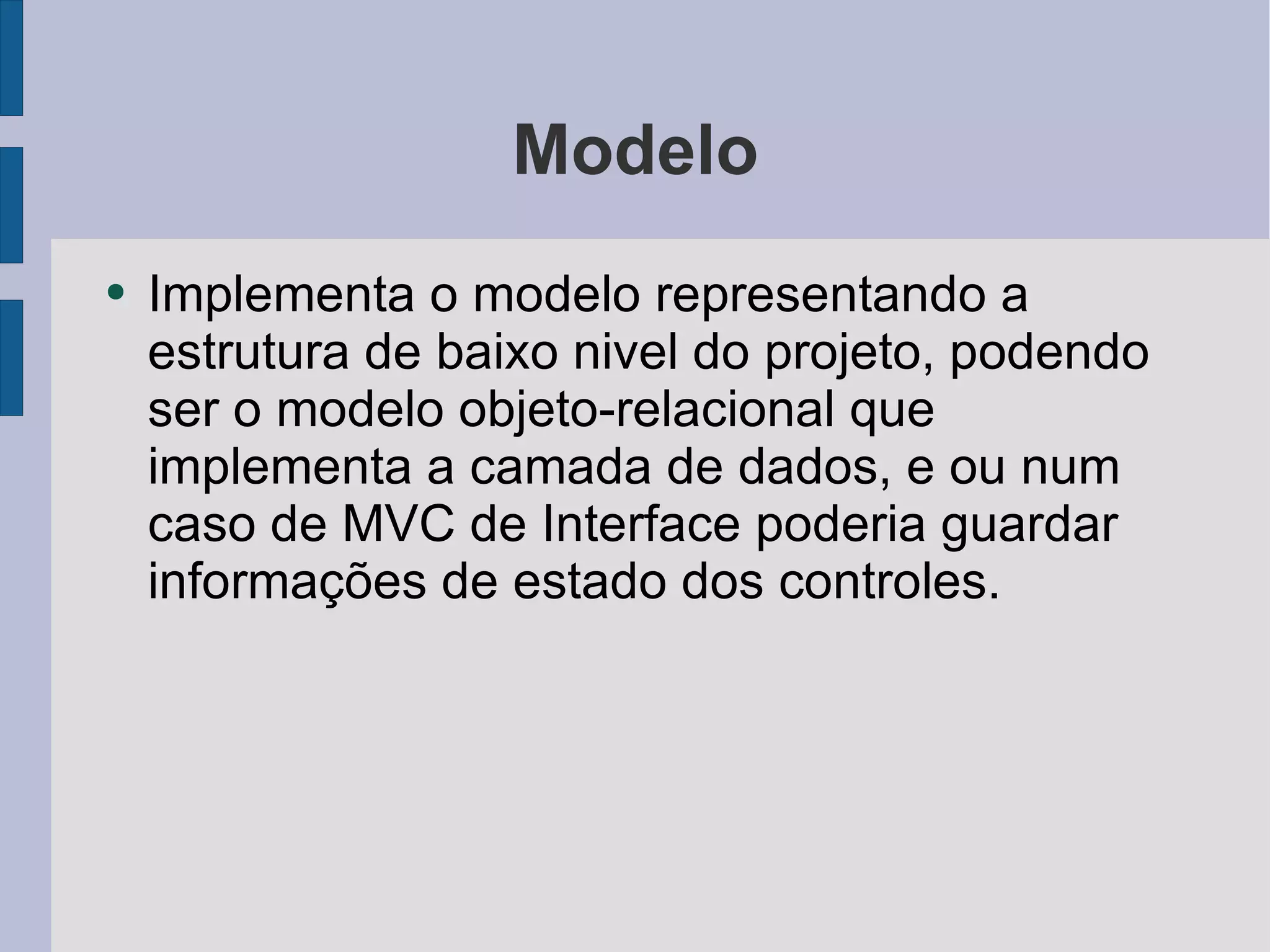 Modelo Implementa o modelo representando a estrutura de baixo nivel do projeto, podendo ser o modelo objeto-relacional que implementa a camada de dados, e ou num caso de MVC de Interface poderia guardar informações de estado dos controles. 