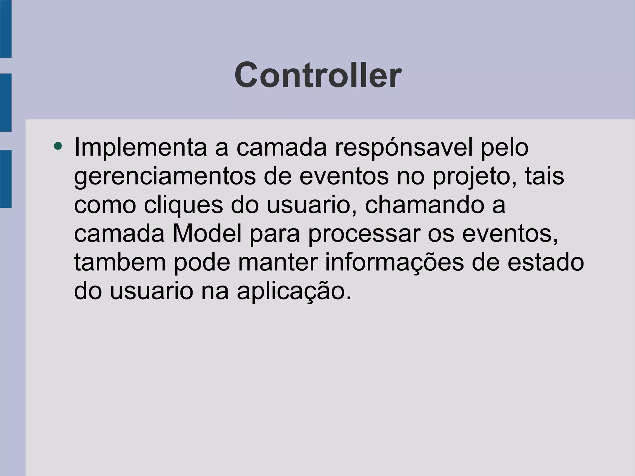Controller Implementa a camada respónsavel pelo gerenciamentos de eventos no projeto, tais como cliques do usuario, chamando a camada Model para processar os eventos, tambem pode manter informações de estado do usuario na aplicação. 