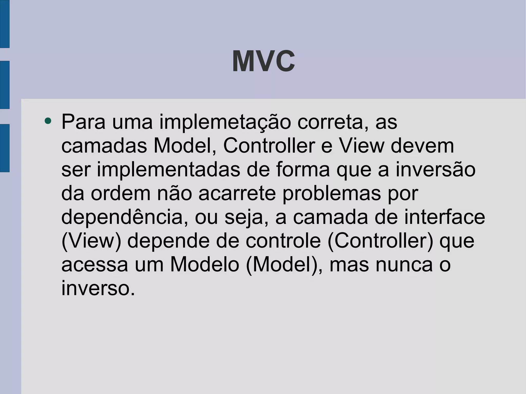 MVC Para uma implemetação correta, as camadas Model, Controller e View devem ser implementadas de forma que a inversão da ordem não acarrete problemas por dependência, ou seja, a camada de interface (View) depende de controle (Controller) que acessa um Modelo (Model), mas nunca o inverso. 