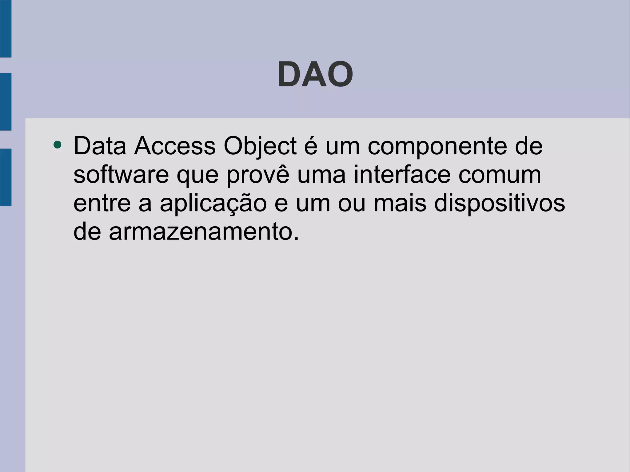 DAO Data Access Object é um componente de software que provê uma interface comum entre a aplicação e um ou mais dispositivos de armazenamento. 